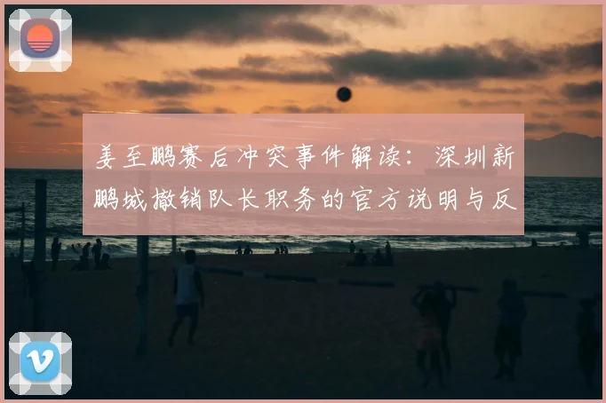 姜至鹏赛后冲突事件解读：深圳新鹏城撤销队长职务的官方说明与反思