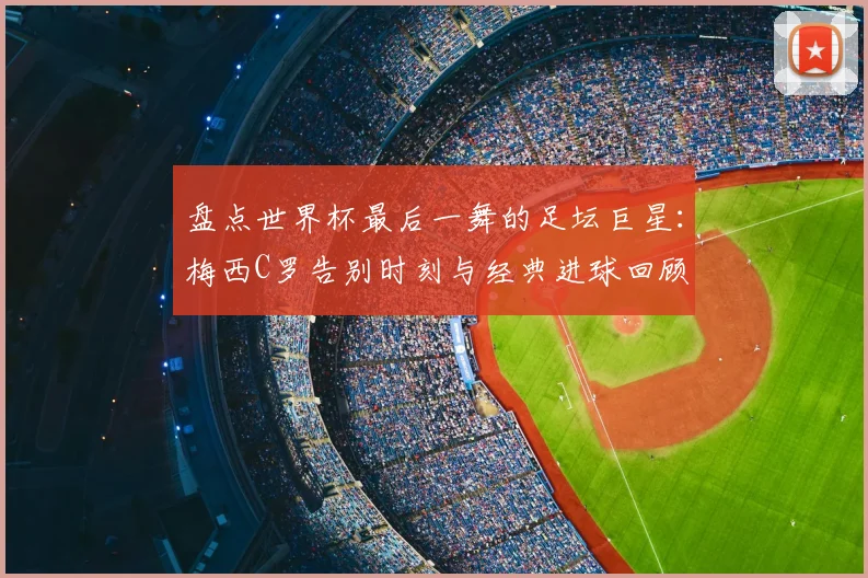 盘点世界杯最后一舞的足坛巨星：梅西C罗告别时刻与经典进球回顾