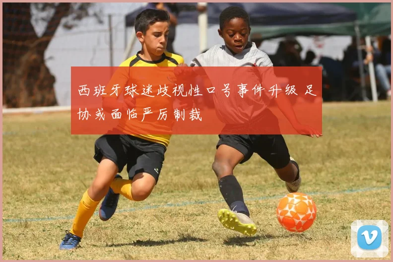 西班牙球迷歧视性口号事件升级 足协或面临严厉制裁
