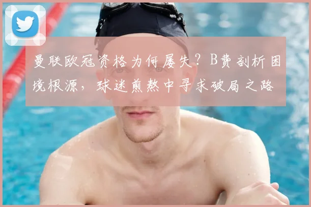 曼联欧冠资格为何屡失？B费剖析困境根源，球迷煎熬中寻求破局之路