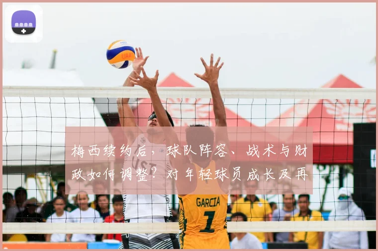 梅西续约后，球队阵容、战术与财政如何调整？对年轻球员成长及再夺欧冠前景的深度解析