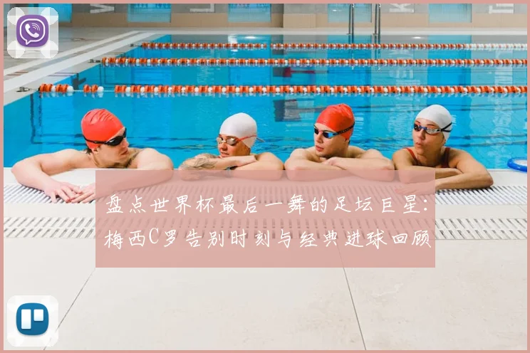 盘点世界杯最后一舞的足坛巨星:梅西C罗告别时刻与经典进球回顾