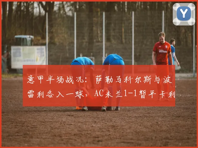 意甲半场战况：萨勒马科尔斯与波雷利各入一球，AC米兰1-1暂平卡利亚里
