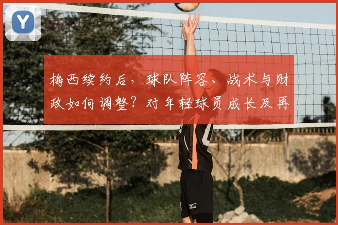 梅西续约后，球队阵容、战术与财政如何调整？对年轻球员成长及再夺欧冠前景的深度解析