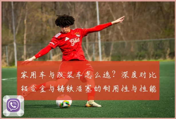 家用车与改装车怎么选？深度对比铝合金与铸铁活塞的耐用性与性能