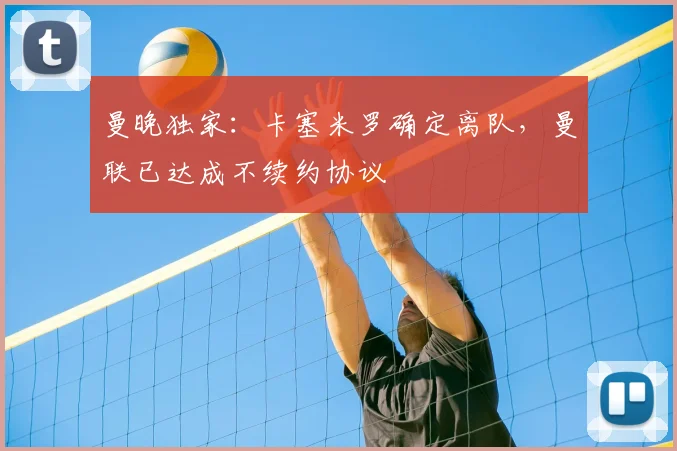 曼晚独家：卡塞米罗确定离队，曼联已达成不续约协议