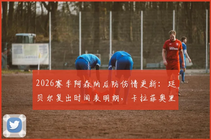 2026赛季阿森纳后防伤情更新:廷贝尔复出时间表明朗,卡拉菲奥里或缺席伯恩利关键战