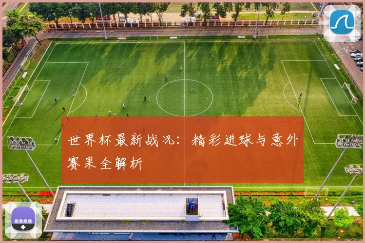 世界杯最新战况:精彩进球与意外赛果全解析