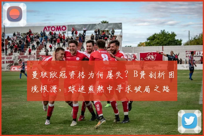 曼联欧冠资格为何屡失?B费剖析困境根源,球迷煎熬中寻求破局之路